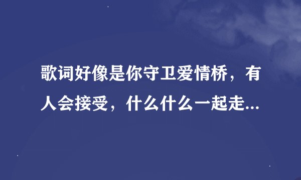 歌词好像是你守卫爱情桥,有人会接受,什么什么一起走,希望能告诉我