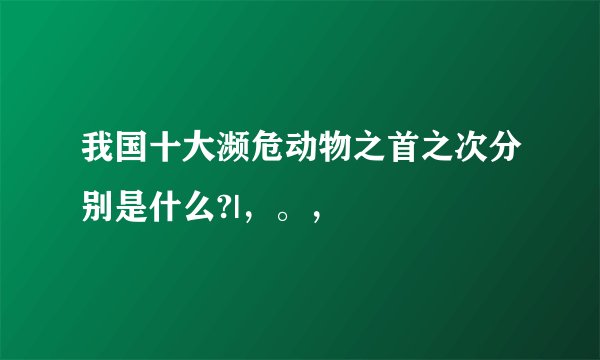 我国十大濒危动物之首之次分别是什么?|,。,